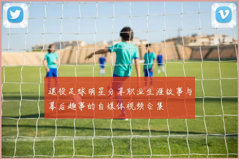 退役足球明星分享职业生涯故事与幕后趣事的自媒体视频合集