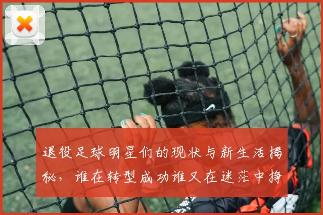 退役足球明星们的现状与新生活揭秘，谁在转型成功谁又在迷茫中挣扎