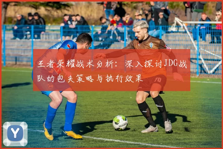 王者荣耀战术分析：深入探讨JDG战队的包夹策略与执行效果