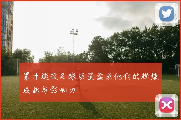 累计退役足球明星盘点他们的辉煌成就与影响力