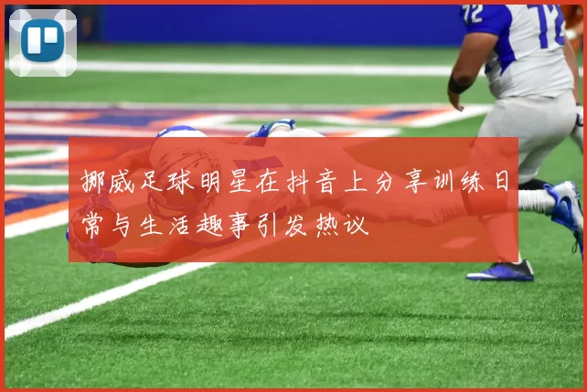 挪威足球明星在抖音上分享训练日常与生活趣事引发热议