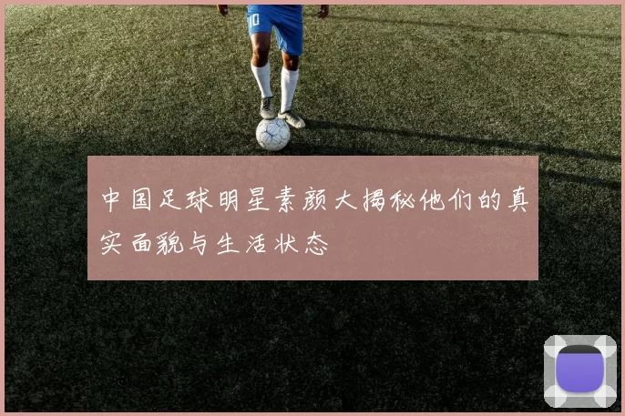 中国足球明星素颜大揭秘他们的真实面貌与生活状态