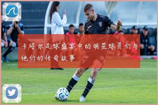 卡塔尔足球盛宴中的明星球员们与他们的传奇故事