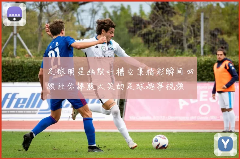 足球明星幽默吐槽合集精彩瞬间回顾让你捧腹大笑的足球趣事视频