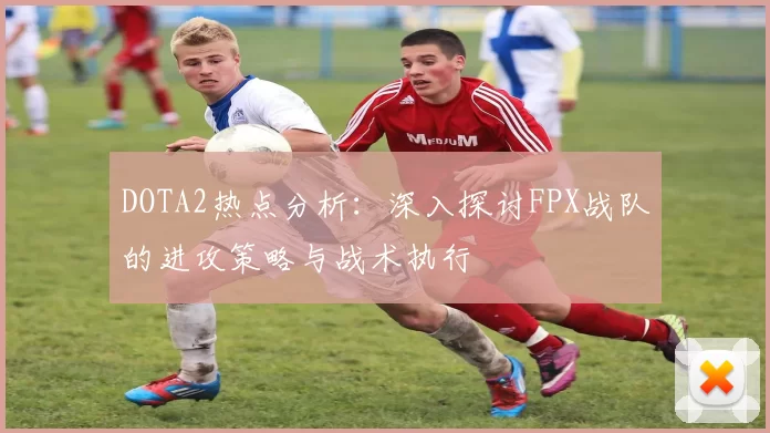 DOTA2热点分析：深入探讨FPX战队的进攻策略与战术执行