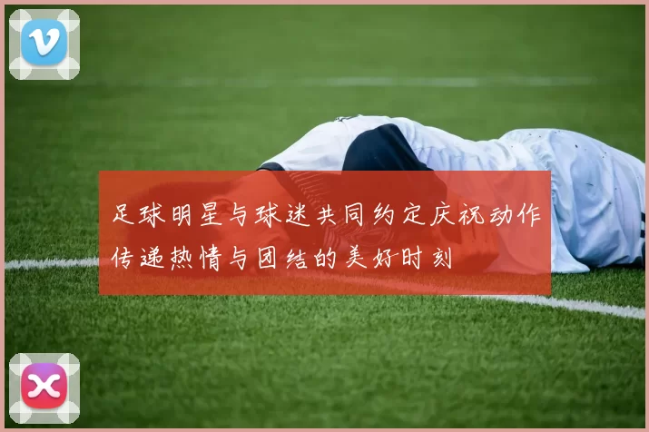 足球明星与球迷共同约定庆祝动作传递热情与团结的美好时刻