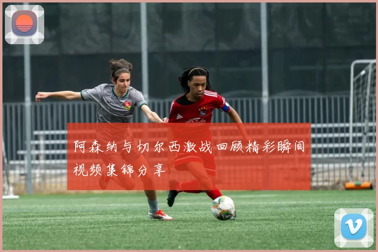 阿森纳与切尔西激战回顾精彩瞬间视频集锦分享
