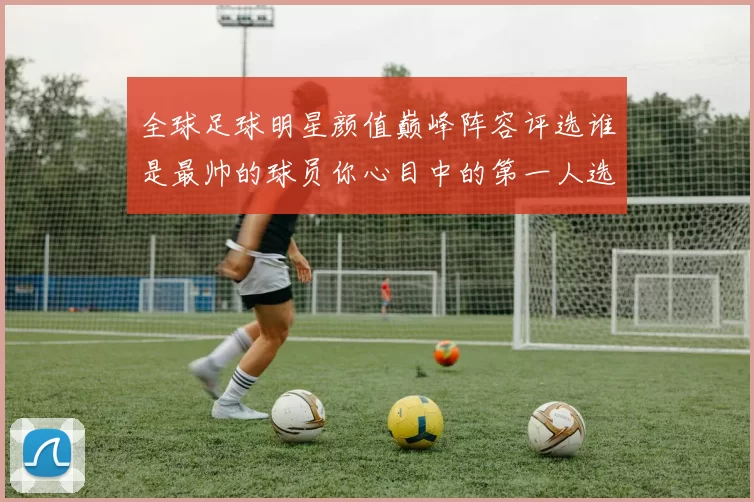 全球足球明星颜值巅峰阵容评选谁是最帅的球员你心目中的第一人选是谁