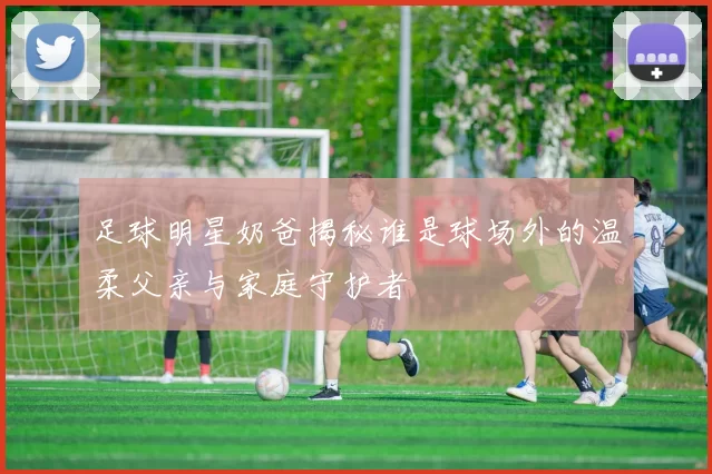 足球明星奶爸揭秘谁是球场外的温柔父亲与家庭守护者