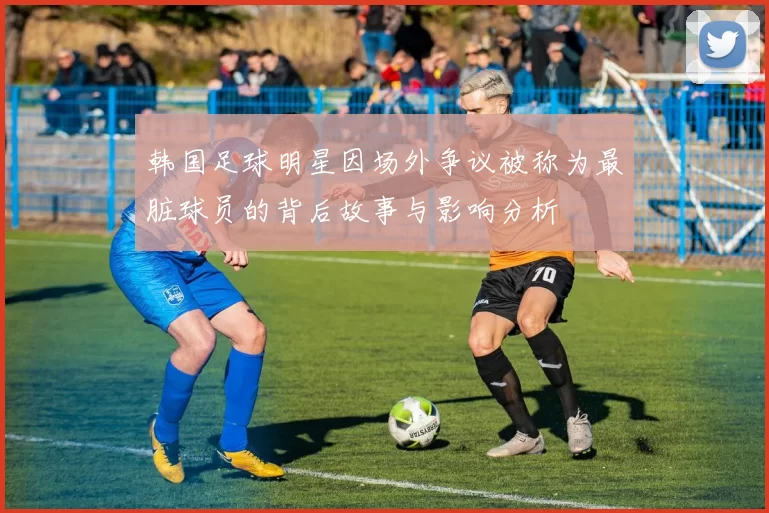 韩国足球明星因场外争议被称为最脏球员的背后故事与影响分析