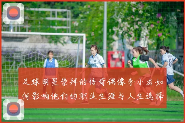 足球明星崇拜的传奇偶像李小龙如何影响他们的职业生涯与人生选择