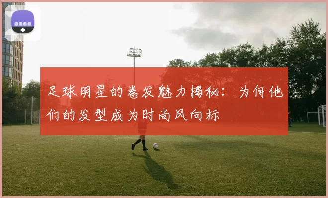足球明星的卷发魅力揭秘：为何他们的发型成为时尚风向标