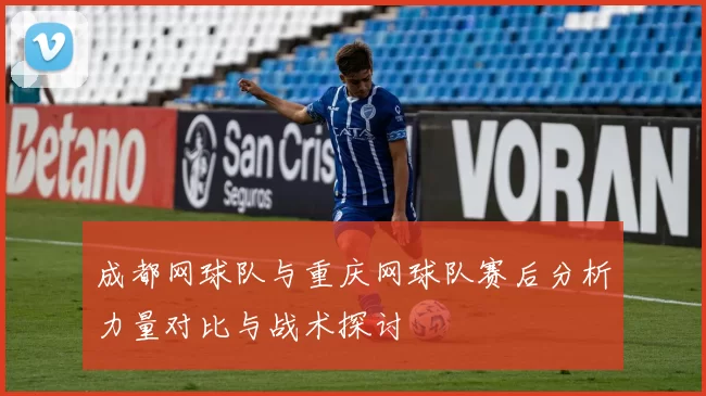 成都网球队与重庆网球队赛后分析力量对比与战术探讨