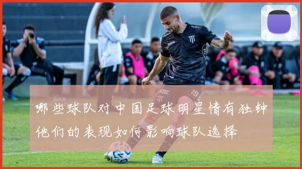 哪些球队对中国足球明星情有独钟他们的表现如何影响球队选择