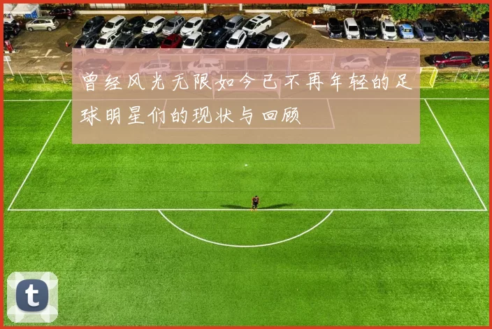 曾经风光无限如今已不再年轻的足球明星们的现状与回顾