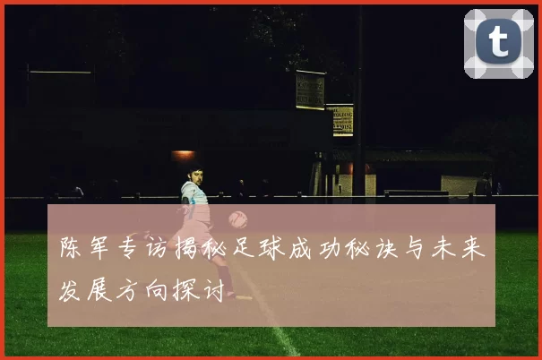 陈军专访揭秘足球成功秘诀与未来发展方向探讨