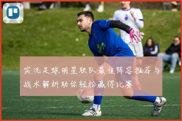 实况足球明星联队最佳阵容推荐与战术解析助你轻松赢得比赛