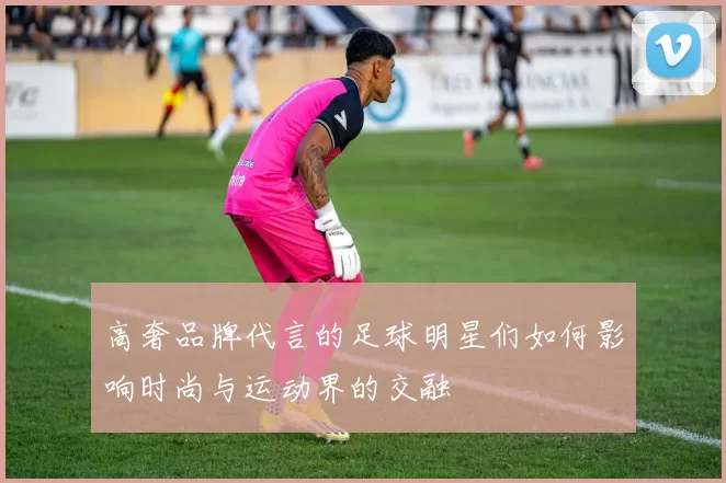 高奢品牌代言的足球明星们如何影响时尚与运动界的交融