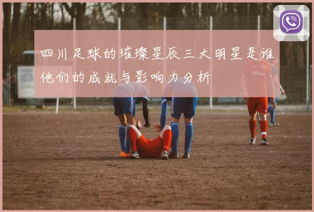 四川足球的璀璨星辰三大明星是谁他们的成就与影响力分析