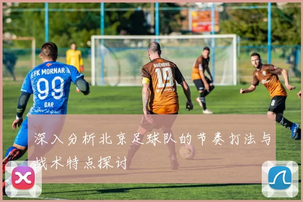 深入分析北京足球队的节奏打法与战术特点探讨