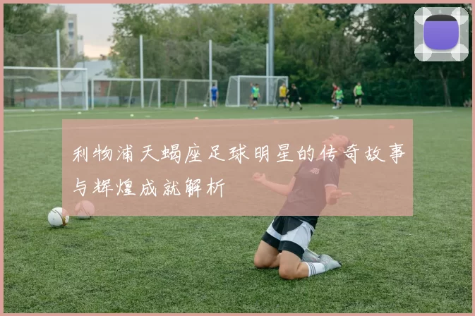利物浦天蝎座足球明星的传奇故事与辉煌成就解析