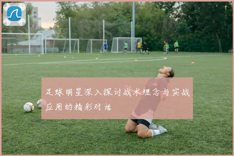 足球明星深入探讨战术理念与实战应用的精彩对话