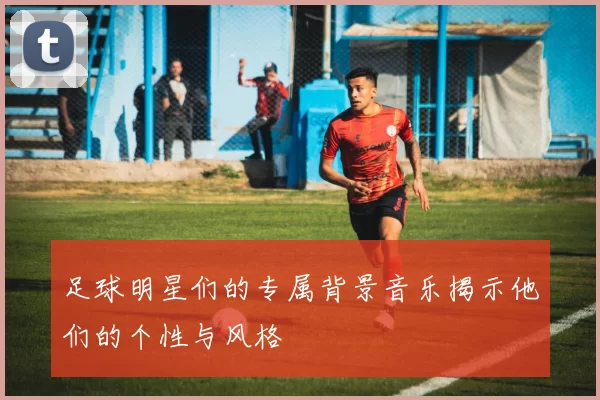 足球明星们的专属背景音乐揭示他们的个性与风格