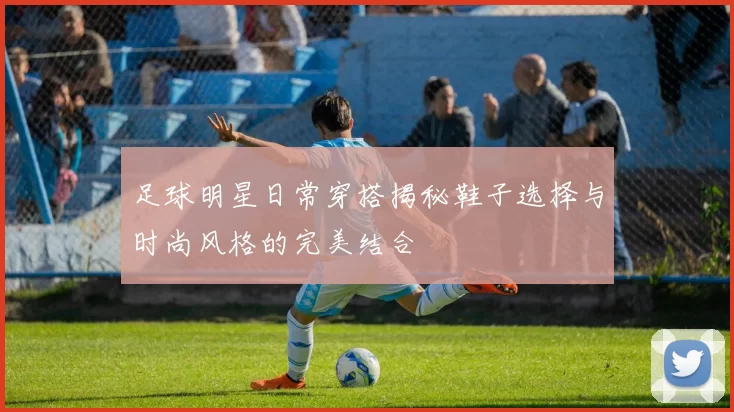 足球明星日常穿搭揭秘鞋子选择与时尚风格的完美结合