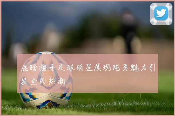 鹿晗携手足球明星展现跑男魅力引发全民热潮