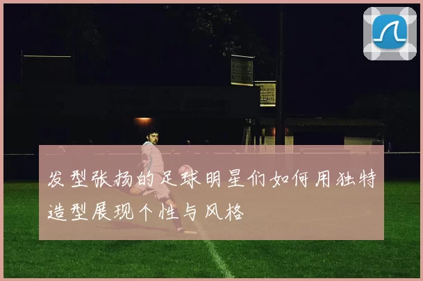 发型张扬的足球明星们如何用独特造型展现个性与风格