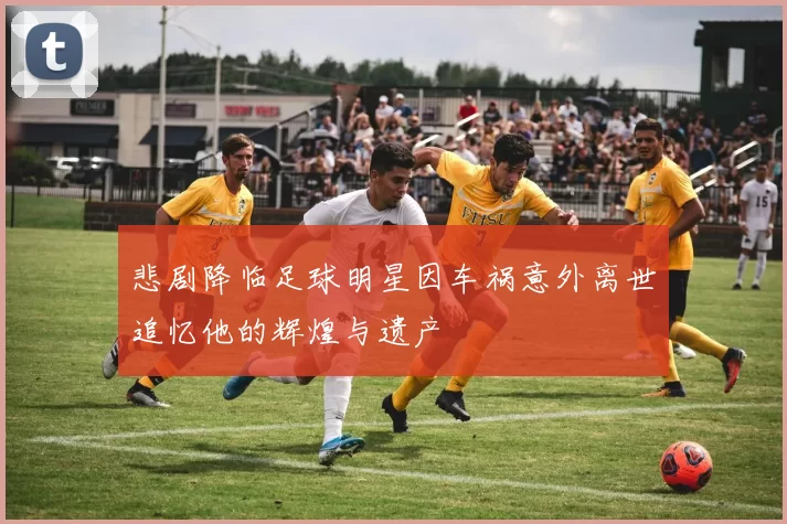 悲剧降临足球明星因车祸意外离世追忆他的辉煌与遗产