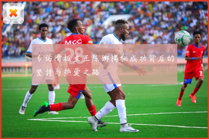专访滑板女王陈娜揭秘成功背后的坚持与热爱之路
