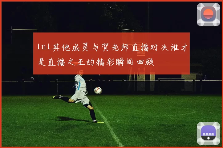 tnt其他成员与贺老师直播对决谁才是直播之王的精彩瞬间回顾