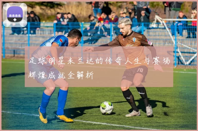 足球明星米兰达的传奇人生与赛场辉煌成就全解析