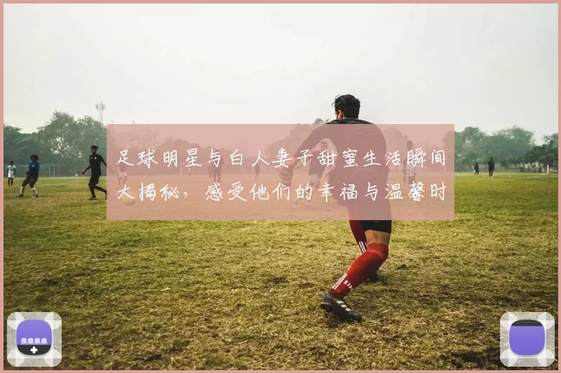 足球明星与白人妻子甜蜜生活瞬间大揭秘，感受他们的幸福与温馨时光