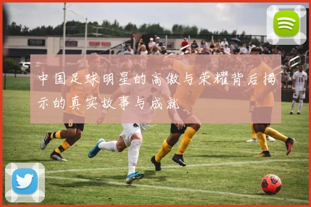中国足球明星的高傲与荣耀背后揭示的真实故事与成就