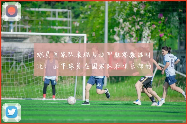 球员国家队表现与法甲联赛数据对比：法甲球员在国家队和俱乐部的表现对比