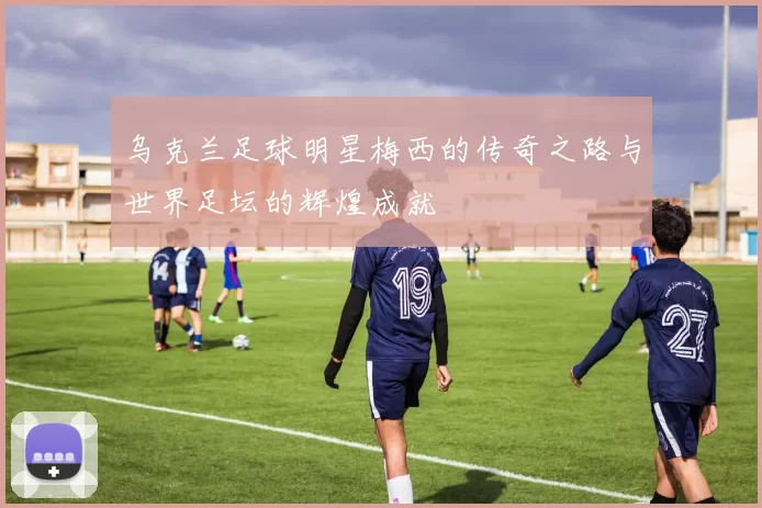 乌克兰足球明星梅西的传奇之路与世界足坛的辉煌成就