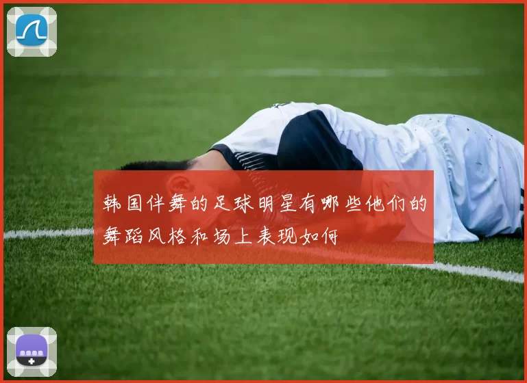 韩国伴舞的足球明星有哪些他们的舞蹈风格和场上表现如何