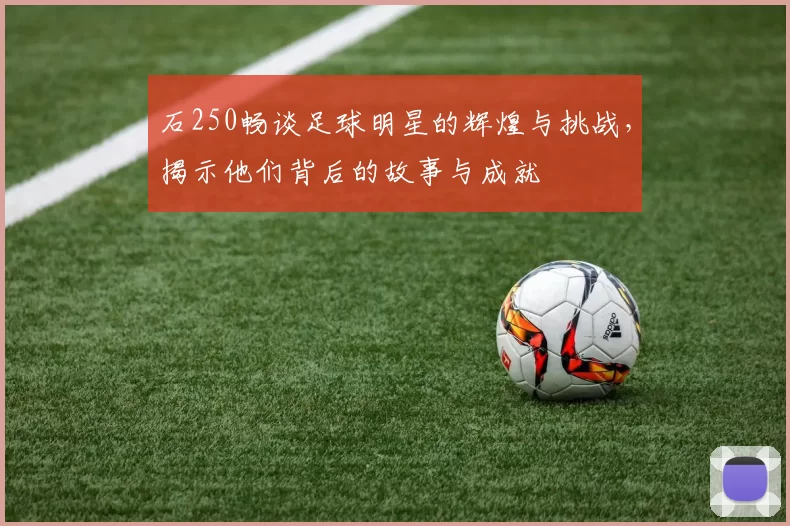 石250畅谈足球明星的辉煌与挑战，揭示他们背后的故事与成就