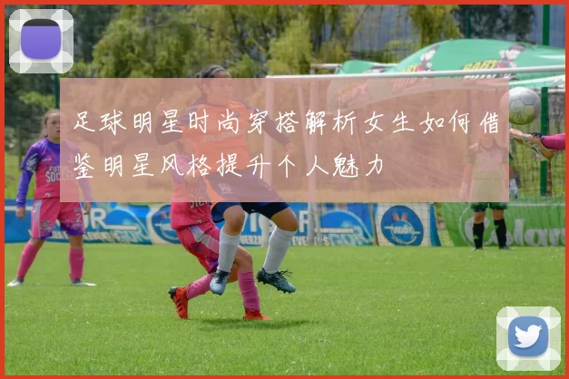 足球明星时尚穿搭解析女生如何借鉴明星风格提升个人魅力