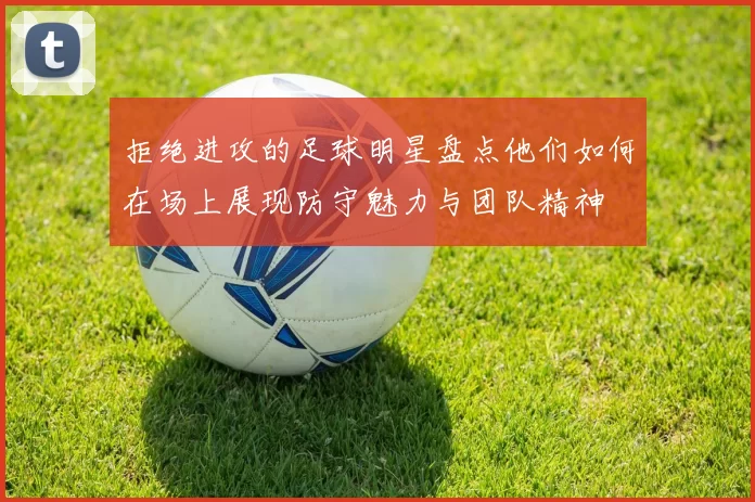 拒绝进攻的足球明星盘点他们如何在场上展现防守魅力与团队精神