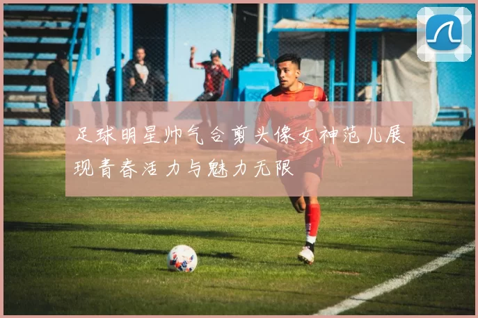 足球明星帅气合剪头像女神范儿展现青春活力与魅力无限