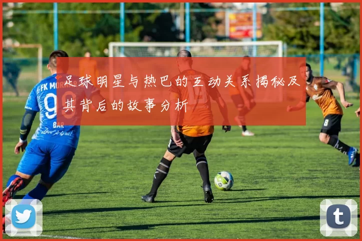 足球明星与热巴的互动关系揭秘及其背后的故事分析