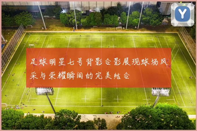 足球明星七号背影合影展现球场风采与荣耀瞬间的完美结合