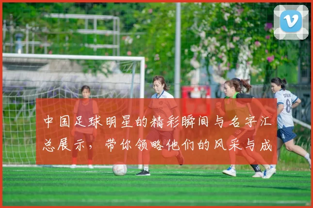 中国足球明星的精彩瞬间与名字汇总展示，带你领略他们的风采与成就