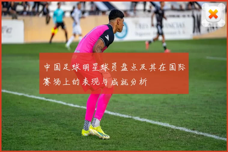 中国足球明星球员盘点及其在国际赛场上的表现与成就分析