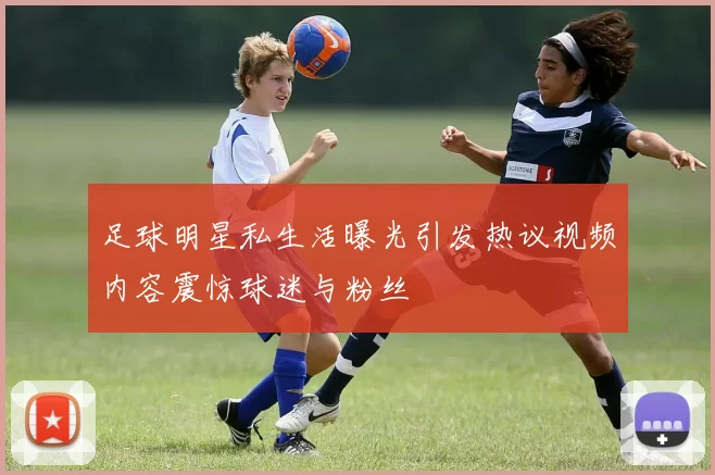 足球明星私生活曝光引发热议视频内容震惊球迷与粉丝