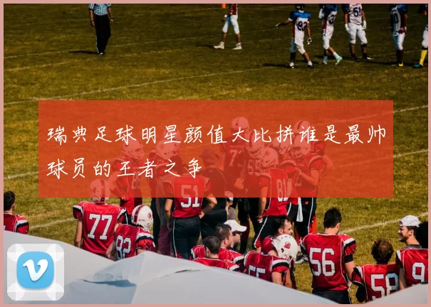 瑞典足球明星颜值大比拼谁是最帅球员的王者之争