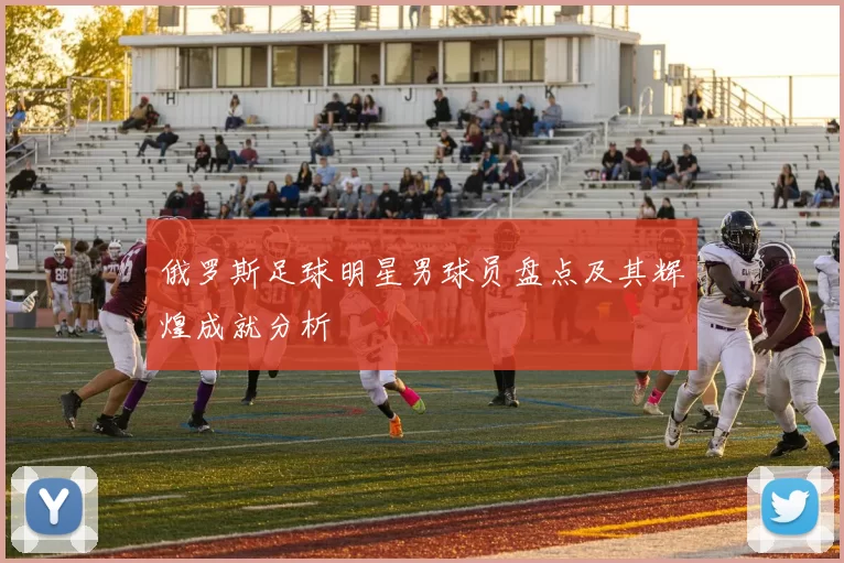 俄罗斯足球明星男球员盘点及其辉煌成就分析